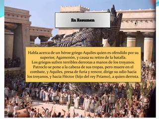 Habla acerca de un héroe griego Aquiles quien es ofendido por su
        superior, Agamenón, y causa su retiro de la batalla.
   Los griegos sufren terribles derrotas a manos de los troyanos.
    Patroclo se pone a la cabeza de sus tropas, pero muere en el
  combate, y Aquiles, presa de furia y rencor, dirige su odio hacia
los troyanos, y hacia Héctor (hijo del rey Príamo), a quien derrota.
 