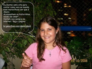 Eu montei este site para contar como veio ao mundo esse maravilhoso ser que é Akemi.  Acompanhem as historinhas, vocês vão amar! Visitem-nos sempre na internet. Veja a página: br.geocities.com/akemijakoh 