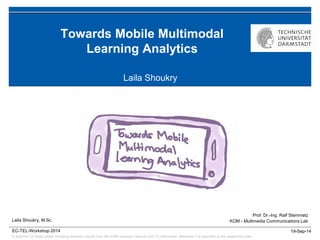 © author(s) of these slides including research results from the KOM research network and TU Darmstadt; otherwise it is specified at the respective slide
19-Sep-14
Prof. Dr.-Ing. Ralf Steinmetz
KOM - Multimedia Communications Lab
EC-TEL-Workshop 2014
Towards Mobile Multimodal
Learning Analytics
Laila Shoukry
Laila Shoukry, M.Sc.
 
