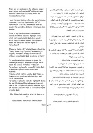 There are two pictures on the following page. I         ،‫א‬‫א‬
shot the first on Tuesday 27th of Ramadhaan
1428 / 9th of October 2007 at 6:30am, 13                     ١٤٢٨٢٧‫א‬٦W٣٠‫א‬
minutes after sunrise.                                 ،١٣‫א‬،٢٠٠٧٩‫א‬‫א‬
I shot the second picture from the same location         ‫א‬‫א‬‫א‬
on the very next day, Wednesday 28th of
                                                             ٢٨‫א‬٦W٣٠‫א‬W
Ramadhaan 1428 / 10th of October 2007 at
exactly the same time 6:30am, 13 minutes after          K٢٠٠٧١٠‫א‬‫א‬١٤٢٨
sunrise.
                                                                                 K‫א‬‫א‬
Some of my friends advised me not to tell
people about this, because if people knew                    ‫א‬‫א‬‫א‬،‫א‬
which night was Lailatul-Qadr, they would
would do good deeds only on that night and             ‫א‬‫א‬‫א‬
waste the rest of the last ten nights of               ‫א‬‫א‬‫א‬
Ramadhaan!
                                                                                                 >‫א‬‫א‬
Of course that is NOT what a Muslim should do!        ‫א‬‫א‬،‫א‬
Or why do we pray Qiyaam (Taraweeh/night
prayers) in the first 20 days of Ramadhaan              ‫א‬‫א‬‫א‬
while we know Lilatul-Qadr is not one of them?                                      ‫؟‬‫א‬
I'm sending you this message to share the                                K‫א‬‫א‬
knowledge with you, and to encourage you to
                                                                    W‫א‬‫א‬
watch the sunrise in the last 10 days of
Ramadhaan and see for yourself if Lilatul-Qadr         ‫א‬‫א‬‫א‬
is really the night odd-numbered-dated
                                                         ‫א‬‫א‬‫א‬
Tuesday.
Knowing which night is Lailatul-Qadr helps us                         W،‫א‬K‫א‬
do even more good deeds in that night and
                                                         K‫א‬‫א‬‫א‬‫א‬
utilize it even more.
For some people who work the night shift during       ،
the last 10 nights of Ramadhaan and cannot
                                                        ‫א‬،‫א‬‫א‬‫א‬
take all the 10 nights off but can take one night
off, it's very useful for them to know which night                K‫א‬،
is Lilatul-Qadr.
                                                                                                        
 May Allaah help us all do what He likes us to                K‫א‬‫א‬
                     do.
                                                                                                        
    Wassalaamu alaikum wa rahmatullaah.                       K‫א‬‫א‬
                                            Hany     
                                                                                                        
 