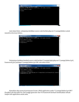 Lalu tekan Enter, selanjutnya ketikkan source code berikut php.exe C:xampphtdocs untuk
masuk ke directory htdocs.
Selanjutnya ketikkan kembali source code berikut C:xamppphpphp.exe C:xampphtdocsyii
frameworkyiicwebapp C:xampphtdocsyii-IIN. Lalu tekan Enter.
Kemudian akan muncul pertanyaan Create a Web application under ‘C:xampphtdocsyii-IIN’?
[Yes|No] Lalu kita pilih Yes. Dan tunggu generator dari Yii framework berhasil membuatkan sebuah
simple web application untuk anda.
 
