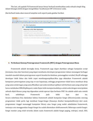 The last, cek apakah Yii framework benar-benar berhasil membuatkan anda sebuah simple blog
dalam hitungan detik dengan mengetikkan 'localhost/yii-IIN' di browser anda.
Jika berhasil maka akan muncul tampilan web seperti pada gambar berikut.
Perbedaan Konsep Pemrograman Framework (MVC) dengan Pemrograman Biasa
Framework adalah kerangka kerja. Framework juga dapat diartikan sebagai kumpulan script
(terutama class dan function) yang dapat membantu developer/programmer dalam menangani berbagai
masalah-masalah dalam pemrograman seperti koneksi ke database, pemanggilan variabel, file,dll sehingga
developer lebih fokus dan lebih cepat membangunaplikasi.Bisa juga dikatakan Framework adalah
komponen pemrorgaman yang siap re-use kapansaja, sehingga programmer tidak harus membuat skrip
yang sama untuk tugas yang sama.Misalkan saat anda membuat aplikasi web berbasis ajax yang setiap kali
harus melakukan XMLHttpRequest, maka Xajax telah mempurmudahnya untuk anda dengan menciptakan
sebuah objek khusus yang siap digunakan untuk operasi Ajax berbasis PHP. Itu adalah salah satu contoh
kecil, selebihnya Framework jauh lebih luas dari itu.
Secara sederhana bisa dijelaskan bahwa framework adalah kumpulan fungsi (libraries),maka seorang
programmer tidak perlu lagi membuat fungsi-fungsi (biasanya disebut kumpulanlibrary) dari awal,
programmer tinggal memanggil kumpulan library atau fungsi yang sudah adadidalam framerwork,
tentunya cara menggunakan fungsi-fungsi itu sudah ditentukan olehframework. Beberapa contoh fungsi-
fungsi standar yang telah tersedia dalam suatu framework adalah fungsi paging, enkripsi, email, SEO,
 