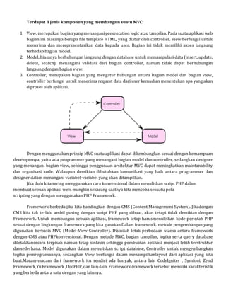 Terdapat 3 jenis komponen yang membangun suatu MVC:
1. View, merupakan bagian yang menangani presentation logic atau tampilan. Pada suatu aplikasi web
bagian ini biasanya berupa file template HTML, yang diatur oleh controller. View berfungsi untuk
menerima dan merepresentasikan data kepada user. Bagian ini tidak memiliki akses langsung
terhadap bagian model.
2. Model, biasanya berhubungan langsung dengan database untuk memanipulasi data (insert, update,
delete, search), menangani validasi dari bagian controller, namun tidak dapat berhubungan
langsung dengan bagian view.
3. Controller, merupakan bagian yang mengatur hubungan antara bagian model dan bagian view,
controller berfungsi untuk menerima request data dari user kemudian menentukan apa yang akan
diproses oleh aplikasi.
Dengan menggunakan prinsip MVC suatu aplikasi dapat dikembangkan sesuai dengan kemampuan
developernya, yaitu ada programmer yang menangani bagian model dan controller, sedangkan designer
yang menangani bagian view, sehingga penggunaan arsitektur MVC dapat meningkatkan maintanability
dan organisasi kode. Walaupun demikian dibutuhkan komunikasi yang baik antara programmer dan
designer dalam menangani variabel-variabel yang akan ditampilkan.
Jika dulu kita sering menggunakan cara konvensional dalam menuliskan script PHP dalam
membuat sebuah aplikasi web, mungkin sekarang saatnya kita mencoba sesuatu pola
scripting yang dengan menggunakan PHP Framework.
Framework berbeda jika kita bandingkan dengan CMS (Content Management System). Jikadengan
CMS kita tak terlalu ambil pusing dengan script PHP yang dibuat, akan tetapi tidak demikian dengan
Framework. Untuk membangun sebuah aplikasi, framework tetap harusmenuliskan kode perintah PHP
sesuai dengan lingkungan framework yang kita gunakan.Dalam framework, metode pengembangan yang
digunakan berbasis MVC (Model-View-Controller). Disinilah letak perbedaan utama antara framework
dengan CMS atau PHPkonvensional. Dengan metode MVC, bagian tampilan, logika serta query database
diletakkansecara terpisah namun tetap sinkron sehingga pembuatan aplikasi menjadi lebih terstruktur
dansederhana. Model digunakan dalam menuliskan script database, Controller untuk mengembangkan
logika pemrogramannya, sedangkan View berfungsi dalam menampilkanlayout dari aplikasi yang kita
buat.Macam-macam dari framework itu sendiri ada banyak, antara lain CodeIgniter , Symfoni, Zend
Framework,Yii Framework ,DooPHP, dan lain-lain. Framework-framework tersebut memiliki karakteristik
yang berbeda antara satu dengan yang lainnya.
 