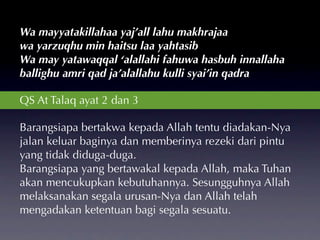 Wa mayyatakillahaa yaj’all lahu makhrajaa
wa yarzuqhu min haitsu laa yahtasib
Wa may yatawaqqal ‘alallahi fahuwa hasbuh innallaha
ballighu amri qad ja’alallahu kulli syai’in qadra

QS At Talaq ayat 2 dan 3

Barangsiapa bertakwa kepada Allah tentu diadakan-Nya
jalan keluar baginya dan memberinya rezeki dari pintu
yang tidak diduga-duga.
Barangsiapa yang bertawakal kepada Allah, maka Tuhan
akan mencukupkan kebutuhannya. Sesungguhnya Allah
melaksanakan segala urusan-Nya dan Allah telah
mengadakan ketentuan bagi segala sesuatu.
 