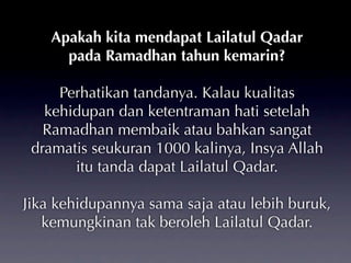 Apakah kita mendapat Lailatul Qadar
      pada Ramadhan tahun kemarin?

     Perhatikan tandanya. Kalau kualitas
   kehidupan dan ketentraman hati setelah
   Ramadhan membaik atau bahkan sangat
 dramatis seukuran 1000 kalinya, Insya Allah
       itu tanda dapat Lailatul Qadar.

Jika kehidupannya sama saja atau lebih buruk,
   kemungkinan tak beroleh Lailatul Qadar.
 