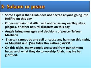 • Some explain that Allah does not decree anyone going into
Hellfire on this day.
• Others explain that Allah will not cause any earthquakes,
plagues, or other natural disasters on this day.
• Angels bring messages and decisions of peace (Tafseer
Mazhari)
• Shaytan cannot do any evil or cause any harm on this night,
as Mujahid said. (See Tafsir Ibn Katheer, 4/531).
• On this night, many people are saved from punishment
because of what they do to worship Allah, may He be
glorified.
 
