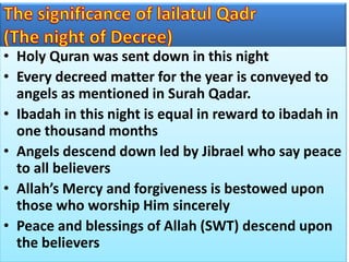 • Holy Quran was sent down in this night
• Every decreed matter for the year is conveyed to
angels as mentioned in Surah Qadar.
• Ibadah in this night is equal in reward to ibadah in
one thousand months
• Angels descend down led by Jibrael who say peace
to all believers
• Allah’s Mercy and forgiveness is bestowed upon
those who worship Him sincerely
• Peace and blessings of Allah (SWT) descend upon
the believers
 