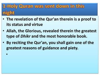 • The revelation of the Qur'an therein is a proof to
its status and virtue
• Allah, the Glorious, revealed therein the greatest
type of Dhikr and the most honorable book.
• By reciting the Qur'an, you shall gain one of the
greatest reasons of guidance and piety.
•
 