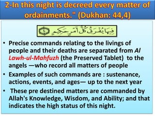 • Precise commands relating to the livings of
people and their deaths are separated from Al
Lawh-ul-Mahfuzh (the Preserved Tablet) to the
angels —who record all matters of people
• Examples of such commands are : sustenance,
actions, events, and ages— up to the next year
• These pre destined matters are commanded by
Allah's Knowledge, Wisdom, and Ability; and that
indicates the high status of this night.
 