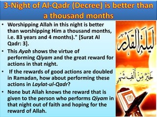 • Worshipping Allah in this night is better
than worshipping Him a thousand months,
i.e. 83 years and 4 months)." [Surat Al
Qadr: 3].
• This Ayah shows the virtue of
performing Qiyam and the great reward for
actions in that night.
• If the rewards of good actions are doubled
in Ramadan, how about performing these
actions in Laylat-ul-Qadr?
• None but Allah knows the reward that is
given to the person who performs Qiyam in
that night out of faith and hoping for the
reward of Allah.
 