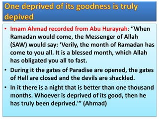 • Imam Ahmad recorded from Abu Hurayrah: “When
Ramadan would come, the Messenger of Allah
(SAW) would say: ‘Verily, the month of Ramadan has
come to you all. It is a blessed month, which Allah
has obligated you all to fast.
• During it the gates of Paradise are opened, the gates
of Hell are closed and the devils are shackled.
• In it there is a night that is better than one thousand
months. Whoever is deprived of its good, then he
has truly been deprived.'” (Ahmad)
 