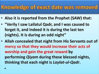 • Also it is reported from the Prophet (SAW) that:
• “Verily I saw Lailatul Qadr, and I was caused to
forget it, and indeed it is during the last ten
(nights). It is during an odd night”
• Allah concealed that night from His Servants out of
mercy so that they would increase their acts of
worship and gain the great reward by
performing Qiyam during these blessed nights,
thinking that each night is Laylat-ul-Qadr.
•
 