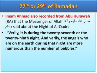 • Imam Ahmad also recorded from Abu Hurayrah
(RA) that the Messenger of Allah ‫وآله‬ ‫عليه‬ ‫هللا‬ ‫صلى‬
‫وسلم‬ said about the Night of Al-Qadr:
• “Verily, it is during the twenty-seventh or the
twenty-ninth night. And verily, the angels who
are on the earth during that night are more
numerous than the number of pebbles.”
 
