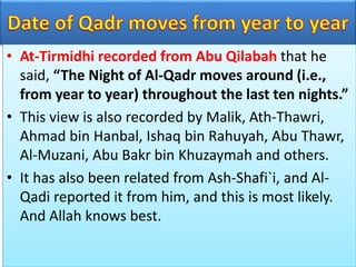 • At-Tirmidhi recorded from Abu Qilabah that he
said, “The Night of Al-Qadr moves around (i.e.,
from year to year) throughout the last ten nights.”
• This view is also recorded by Malik, Ath-Thawri,
Ahmad bin Hanbal, Ishaq bin Rahuyah, Abu Thawr,
Al-Muzani, Abu Bakr bin Khuzaymah and others.
• It has also been related from Ash-Shafi`i, and Al-
Qadi reported it from him, and this is most likely.
And Allah knows best.
 