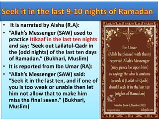 • It is narrated by Aisha (R.A):
• “Allah’s Messenger (SAW) used to
practice Itikaaf in the last ten nights
and say: ‘Seek out Lailatul-Qadr in
the (odd nights) of the last ten days
of Ramadan.” (Bukhari, Muslim)
• It is reported from Ibn Umar (RA):
• “Allah’s Messenger (SAW) said:
“Seek it in the last ten, and if one of
you is too weak or unable then let
him not allow that to make him
miss the final seven.” (Bukhari,
Muslim)
 