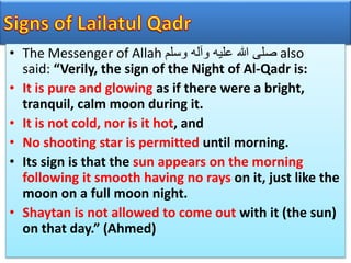 • The Messenger of Allah ‫وسلم‬ ‫وآله‬ ‫عليه‬ ‫هللا‬ ‫صلى‬ also
said: “Verily, the sign of the Night of Al-Qadr is:
• It is pure and glowing as if there were a bright,
tranquil, calm moon during it.
• It is not cold, nor is it hot, and
• No shooting star is permitted until morning.
• Its sign is that the sun appears on the morning
following it smooth having no rays on it, just like the
moon on a full moon night.
• Shaytan is not allowed to come out with it (the sun)
on that day.” (Ahmed)
 
