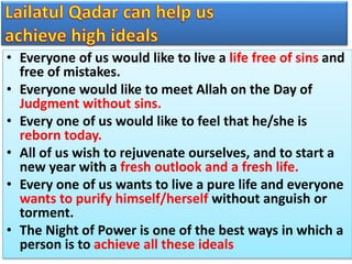 • Everyone of us would like to live a life free of sins and
free of mistakes.
• Everyone would like to meet Allah on the Day of
Judgment without sins.
• Every one of us would like to feel that he/she is
reborn today.
• All of us wish to rejuvenate ourselves, and to start a
new year with a fresh outlook and a fresh life.
• Every one of us wants to live a pure life and everyone
wants to purify himself/herself without anguish or
torment.
• The Night of Power is one of the best ways in which a
person is to achieve all these ideals
 