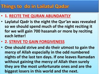 • 1. RECITE THE QURAN ABUNDANTLY
• Laylatul Qadr is the night the Qur’an was revealed
so we should spend much of the night reciting it
for we will gain 700 hasanah or more by reciting
each letter!
• 2. STRIVE TO GAIN FORGIVENESS
• One should strive and do their utmost to gain the
mercy of Allah especially in the odd numbered
nights of the last ten days. If one leaves Ramadan
without gaining the mercy of Allah then surely
they are the most unfortunate ones and are the
biggest losers in this world and the next.
 