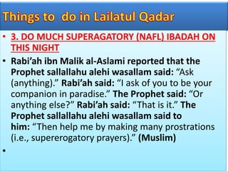 • 3. DO MUCH SUPERAGATORY (NAFL) IBADAH ON
THIS NIGHT
• Rabi’ah ibn Malik al-Aslami reported that the
Prophet sallallahu alehi wasallam said: “Ask
(anything).” Rabi’ah said: “I ask of you to be your
companion in paradise.” The Prophet said: “Or
anything else?” Rabi’ah said: “That is it.” The
Prophet sallallahu alehi wasallam said to
him: “Then help me by making many prostrations
(i.e., supererogatory prayers).” (Muslim)
•
 