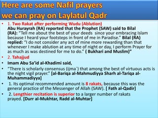 • 1. Two Rakat after performing Wudu (Ablution)
Abu Hurayrah (RA) reported that the Prophet (SAW) said to Bilal
(RA): “Tell me about the best of your deeds since your embracing Islam
because I heard your footsteps in front of me in Paradise.” Bilal (RA)
replied: “I do not consider any act of mine more rewarding than that
whenever I make ablution at any time of night or day, I perform Prayer for
as much as was destined for me to do.” ( Bukhari and Muslim)”
• 2. Tahajjud
• Imam Abu Sa’id al-Khadimi said,
• “There is scholarly consensus (ijma`) that among the best of virtuous acts is
the night vigil prayer.” [al-Bariqa al-Mahmudiyya Sharh al-Tariqa al-
Muhammadiyya]
• 1. Its optimal recommended amount is 8 rakats, because this was the
general practice of the Messenger of Allah (SAW). [ Fath al-Qadir]
• 2. Lengthier recitation is superior to a larger number of rakats
prayed. [Durr al-Mukhtar, Radd al-Muhtar]
 
