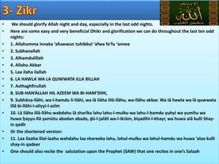 • We should glorify Allah night and day, especially in the last odd nights.
• Here are some easy and very beneficial Dhikr and glorification we can do throughout the last ten odd
nights:
• 1. Allahumma innaka ‘afuwwun tuhibbul ‘afwa fa’fu ‘annee
• 2. Subhanallah
• 3. Alhamdulillah
• 4. Allahu Akbar
• 5. Laa ilaha ilallah
• 6. LA HAWLA WA LA QUWWATA ILLA BILLAH
• 7. Asthaghfirullah
• 8. SUB-HAN’ALLAH HIL AZEEM WA BI-HAM’DIHI,
• 9. Subhāna-llāhi, wa-l-hamdu li-llāhi, wa lā ilāha illā-llāhu, wa-llāhu akbar. Wa lā hawla wa lā quwwata
illā bi-llāhi-l-aliyyi-l-azīm
• 10. Lā ilāha illā-llāhu waḥdahu lā sharīka lahu lahu-l-mulku wa lahu-l-ḥamdu yuhyi wa yumītu wa
huwa ḥayyu-llā yamūtu abadan abada, ḏū-l-jalāli wa-l-ikrām, biyadihi-l-khayr, wa huwa alā kulli Shay-
in qadīr
• Or the shortened version:
• 11. Laa ilaaha illal-laahu wahdahu laa shareeka lahu, lahul-mulku wa lahul-hamdu wa huwa ‘alaa kulli
shay-in qadeer
• One should also recite the salutation upon the Prophet (SAW) that one recites in one’s Salaah
 