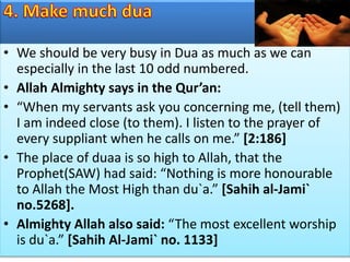 • We should be very busy in Dua as much as we can
especially in the last 10 odd numbered.
• Allah Almighty says in the Qur’an:
• “When my servants ask you concerning me, (tell them)
I am indeed close (to them). I listen to the prayer of
every suppliant when he calls on me.” [2:186]
• The place of duaa is so high to Allah, that the
Prophet(SAW) had said: “Nothing is more honourable
to Allah the Most High than du`a.” [Sahih al-Jami`
no.5268].
• Almighty Allah also said: “The most excellent worship
is du`a.” [Sahih Al-Jami` no. 1133]
 