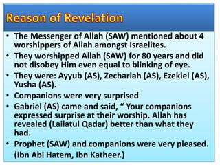• The Messenger of Allah (SAW) mentioned about 4
worshippers of Allah amongst Israelites.
• They worshipped Allah (SAW) for 80 years and did
not disobey Him even equal to blinking of eye.
• They were: Ayyub (AS), Zechariah (AS), Ezekiel (AS),
Yusha (AS).
• Companions were very surprised
• Gabriel (AS) came and said, “ Your companions
expressed surprise at their worship. Allah has
revealed (Lailatul Qadar) better than what they
had.
• Prophet (SAW) and companions were very pleased.
(Ibn Abi Hatem, Ibn Katheer.)
 
