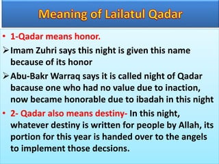 • 1-Qadar means honor.
Imam Zuhri says this night is given this name
because of its honor
Abu-Bakr Warraq says it is called night of Qadar
bacause one who had no value due to inaction,
now became honorable due to ibadah in this night
• 2- Qadar also means destiny- In this night,
whatever destiny is written for people by Allah, its
portion for this year is handed over to the angels
to implement those decsions.
 
