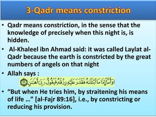 • Qadr means constriction, in the sense that the
knowledge of precisely when this night is, is
hidden.
• Al-Khaleel ibn Ahmad said: it was called Laylat al-
Qadr because the earth is constricted by the great
numbers of angels on that night
• Allah says :
• “But when He tries him, by straitening his means
of life …” [al-Fajr 89:16], i.e., by constricting or
reducing his provision.
 