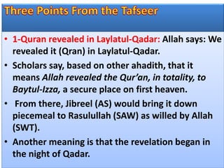 • 1-Quran revealed in Laylatul-Qadar: Allah says: We
revealed it (Qran) in Laylatul-Qadar.
• Scholars say, based on other ahadith, that it
means Allah revealed the Qur’an, in totality, to
Baytul-Izza, a secure place on first heaven.
• From there, Jibreel (AS) would bring it down
piecemeal to Rasulullah (SAW) as willed by Allah
(SWT).
• Another meaning is that the revelation began in
the night of Qadar.
 