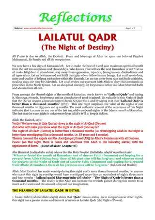 Website: www.ummahreflections.co.za                                                            Page 1 of 7




                      LAILATUL QADR
                         (The Night of Destiny)
All Praise is due to Allah, the Exalted. Peace and blessings of Allah be upon our beloved Prophet
Muhammad, his family and all his companions.

We now have a few days of Ramadan left. Let us make the best of it and gain maximum spiritual benefit
from the last ten auspicious and blessed days. Who knows if we will see the next Ramadaan or not? Let us
all make Istighfaar in abundance, stay away from oppression, injustice, transgression, disobedience and
all types of sin. Let us be concerned and fulfil the rights of our fellow human beings. Let us all create love,
unity and quality of helping each other within the Ummah. Let us stay away from vain and futile activities,
stealing away our time for Zikrullah. Let us all review our covenant with Allah to obey His Commands as
prescribed in the Noble Quran. Let us also plead sincerely for forgiveness before our Most Merciful Rabb
and abstain from all evil.

From amongst the blessed nights of the month of Ramadan, one is known as “Lailatul Qadr” and during
it, blessings, rewards, forgiveness and an abundance of good is gained. So valuable is this Night of Qadr
that the Qur’an devotes a special chapter (Surah Al-Qadr) to it and by saying in it that “Lailatul Qadr is
better than a thousand months” (97:3). This one night surpasses the value of the nights of one
thousand months i.e. 83 years and 4 months. The most authentic account of the occurrence of this Night
indicates that it occurs on any one of the last ten, odd-numbered nights of the Islamic month of Ramadan.
The fact that the exact night is unknown reflects Allah’s Will to keep it hidden.

Allah, the Exalted, says:
Verily! We have sent it (this Qur’an) down in the night of Al-Qadr (Decree).
And what will make you know what the night of Al-Qadr (Decree) is?
The night of Al-Qadr (Decree) is better than a thousand months (i.e. worshipping Allah in that night is
better than worshipping Him a thousand months, i.e. 83 years and 4 months).
Therein descend the angels and the Rooh [Angel Jibreel (AS)] by Allah's Permission with all Decrees,
Peace! (All that night, there is Peace and Goodness from Allah to His believing slaves) until the
appearance of dawn. (Surah Al-Qadr: Chapter 97)

Abu Hurairah (radiyallahu anhu) relates that the Holy Prophet (Sallallahu Alayhi Wasallam) said:
“Whoever fasted the month of Ramadaan out of sincere Faith (imaanan) and hoping for a
reward from Allah (ihtisaaban), then all his past sins will be forgiven; and whoever stood
for prayers in the Night of Qadr out of sincere Faith (imaanan) and hoping for a reward
from Allah (ihtisaaban), then all his previous sins will be forgiven.” (Bukhari and Muslim)

Allah, Most Exalted, has made worship during this night worth more than a thousand months, i.e. anyone
who spent this night in worship, would have worshipped more than an equivalent of eighty three years
and four months – lailatul qadri khayrum-min-alfi shahr - “The Night of Qadr is better than a
thousand months.” The reality is that Allah can increase the rewards gained during this month to as
much as He wants and the amount is beyond our imagination.

THE MEANING OF LAILATUL QADR IN DETAIL

1. Imam Zuhri (rahmatullahi alayhi) states that ‘Qadr’ means status. So in comparison to other nights,
this night has a greater status and hence it is known as Lailatul Qadr (the Night of Power).
 