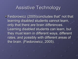 Assistive Technology  Feidorowicz (2005)concludes that” not that learning disabled students cannot learn, only that there are brain differences. Learning disabled students can learn, but they must learn in different ways, different rates, and possibly with different areas of the brain. (Fiedorowicz, 2005). 