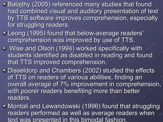 Balajthy (2005) referenced many studies that found had combined visual and auditory presentation of text by TTS software improves comprehension, especially for struggling readers.  Leong (1995) found that below-average readers' comprehension was improved by use of TTS. Wise and Olson (1994) worked specifically with students identified as disabled in reading and found that TTS improved comprehension.  Disseldorp and Chambers (2002) studied the effects of TTS on readers of various abilities, finding an overall average of 7% improvement in comprehension, with poorer readers benefiting more than better readers.  Montali and Lewandowski (1996) found that struggling readers performed as well as average readers when text was presented in this bimodal fashion.  