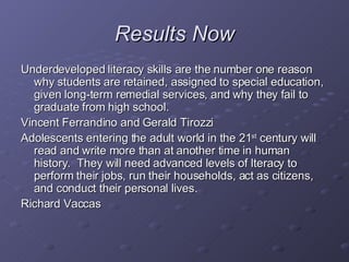 Results Now Underdeveloped literacy skills are the number one reason why students are retained, assigned to special education, given long-term remedial services, and why they fail to graduate from high school. Vincent Ferrandino and Gerald Tirozzi Adolescents entering the adult world in the 21 st  century will read and write more than at another time in human history.  They will need advanced levels of lteracy to perform their jobs, run their households, act as citizens, and conduct their personal lives. Richard Vaccas 