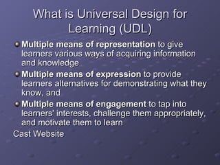 What is Universal Design for Learning (UDL) Multiple means of representation  to give learners various ways of acquiring information and knowledge Multiple means of expression  to provide learners alternatives for demonstrating what they know, and Multiple means of engagement  to tap into learners' interests, challenge them appropriately, and motivate them to learn Cast Website 