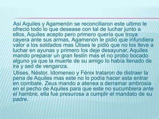 LA DISCORDIA PRENDE EN LOS DIOSESParis hijo de Príamo conoce a la bella Elena y fascinado por su belleza decide llevarla a Troya. Menelao esposo de Elena se siente humillado y junto con su hermano Agamenón buscan alianza  con otros poderosos griegos y parten a Troya en busca de la esposa infiel.