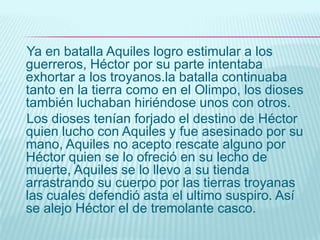 Diez años llevaba la lucha de griegos y troyanos alrededor de la muralla de Troya, que resistía heroicamente.La larga duración de la guerra empezaba a cansar a los griegos y pronto las discusiones surgieron entre los caudillos aliados, especialmente entre el rey Agamenón y Aquiles. Caprichoso y arrogante el primero no se detenía a cometer cualquier ofensa para saciar sus deseos. Un ejemplo es que en cierta ocasión Aquiles se opuso a sus planes de ataque por considerarlos tontos, este le exigió que le devolviese parte del botín de guerra que se le había concedido con gran anterioridad y el cual incluía una hermosa esclava.Encolerizado Aquiles por lo que consideraba una ofensa anuncio que desde ese momento no iba a participar más en el combate.Agamenón por su parte se burlo y afirmo que no necesitarían su ayuda para conquistar Troya. Aquiles humillado se retiro a su tienda y lloro amargamente a consecuencia de la grave ofensa hecha a su hijo Tetis diosa de Olimpo acudió  a suplicar a Zeus dios de dioses que dicha ofensa sea castigada y que los griegos perdiesen la guerra. Zeus acepto contrariado ya que Hera y atenea estaban a favor de los griegos.Agamenón imaginando que las tropas enemigas estaban indefensas ataco, en ese momento se inicio una batalla entre  griegos, troyanos y dioses.
