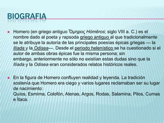 BIOGRAFIAHomero (en griego antiguo Ὅμηρος Hómēros; siglo VIII a. C.) es el nombre dado al poeta y rapsoda griego antiguo al que tradicionalmente se le atribuye la autoría de las principales poesías épicas griegas — laIlíaday laOdisea—. Desde el periodo helenístico se ha cuestionado si el autor de ambas obras épicas fue la misma persona; sin embargo, anteriormente no sólo no existían estas dudas sino que la Ilíada y la Odisea eran considerados relatos históricos reales.En la figura de Homero confluyen realidad y leyenda. La tradición sostenía que Homero era ciego y varios lugares reclamaban ser su lugar de nacimiento: Quíos, Esmirna, Colofón, Atenas, Argos, Rodas, Salamina, Pilos, Cumas e Ítaca.