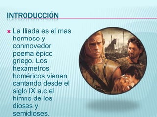 introducciónLa Ilíada es el mas hermoso y conmovedor poema épico griego. Los hexámetros homéricos vienen cantando desde el siglo IX a.c el himno de los dioses y semidioses.