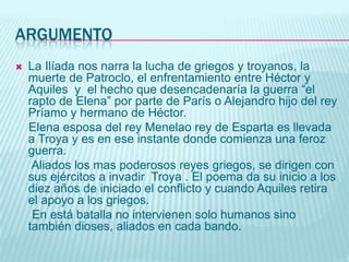 argumentoLa Ilíada nos narra la lucha de griegos y troyanos, la muerte de Patroclo, el enfrentamiento entre Héctor y Aquiles  y  el hecho que desencadenaría la guerra “el rapto de Elena” por parte de París o Alejandro hijo del rey Príamo y hermano de Héctor.   Elena esposa del rey Menelao rey de Esparta es llevada a Troya y es en ese instante donde comienza una feroz guerra.     Aliados los mas poderosos reyes griegos, se dirigen con sus ejércitos a invadir  Troya . El poema da su inicio a los diez años de iniciado el conflicto y cuando Aquiles retira el apoyo a los griegos.     En está batalla no intervienen solo humanos sino también dioses, aliados en cada bando.