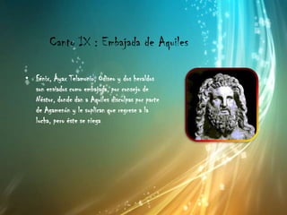 Canto IX : Embajada de Aquiles

• Fénix, Áyax Telamonio, Odiseo y dos heraldos
  son enviados como embajada, por consejo de
  Néstor, donde dan a Aquiles disculpas por parte
  de Agamenón y le suplican que regrese a la
  lucha, pero éste se niega
 