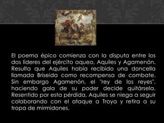 El poema épico comienza con la disputa entre los
dos líderes del ejército aqueo, Aquiles y Agamenón.
Resulta que Aquiles había recibido una doncella
llamada Briseida como recompensa de combate.
Sin embargo Agamenón, el "rey de los reyes",
haciendo gala de su poder decide quitársela.
Resentido por esta pérdida, Aquiles se niega a seguir
colaborando con el ataque a Troya y retira a su
tropa de mirmidones.
 