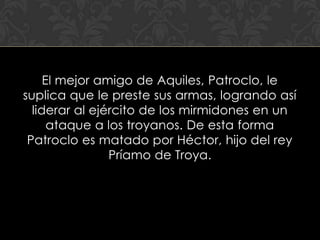 El mejor amigo de Aquiles, Patroclo, le
suplica que le preste sus armas, logrando así
  liderar al ejército de los mirmidones en un
      ataque a los troyanos. De esta forma
 Patroclo es matado por Héctor, hijo del rey
                Príamo de Troya.
 