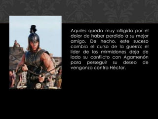 Aquiles queda muy afligido por el
dolor de haber perdido a su mejor
amigo. De hecho, este suceso
cambia el curso de la guerra: el
líder de los mirmidones deja de
lado su conflicto con Agamenón
para perseguir su deseo de
venganza contra Héctor.
 