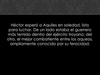Héctor esperó a Aquiles en soledad, listo
 para luchar. De un lado estaba el guerrero
más temido dentro del ejército troyano; del
otro, el mejor combatiente entre los aqueos,
  ampliamente conocido por su ferocidad.
 