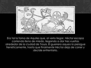 Era tal la fama de Aquiles que, al verlo llegar, Héctor escapa
     corriendo lleno de miedo, llegando a dar tres vueltas
alrededor de la ciudad de Troya. El guerrero aqueo lo persigue
frenéticamente, hasta que finalmente Héctor deja de correr y
                      decide enfrentarlo.
 
