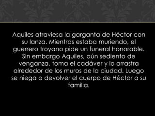 Aquiles atraviesa la garganta de Héctor con
    su lanza. Mientras estaba muriendo, el
 guerrero troyano pide un funeral honorable.
    Sin embargo Aquiles, aún sediento de
   venganza, toma el cadáver y lo arrastra
 alrededor de los muros de la ciudad. Luego
se niega a devolver el cuerpo de Héctor a su
                    familia.
 