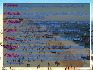 Néstor: Él es un guerrero aqueo, no es tan joven y dirige a las
tropas sabiamente.
Patroclo: El mejor amigo de Aquiles. Cuando lo matan, Aquiles se
involucra de nuevo en la lucha.
Afrodita: La diosa del amor. Ella apoya a los troyanos porque fue
quien le dijo a Paris que se llevara a Helena.
Apolo: Dios del sol. Él empieza la pelea entre Agamenón y
Aquiles. Está de parte de los troyanos.
Ares: Dios de la guerra. Representa al espíritu de la guerra y
usualmente ayuda a los troyanos.
Atenea: Diosa de la sabiduría. Ella apoya a los aqueos porque
Paris dijo que Afrodita era la diosa más hermosa.
Hefesto:Él es el Dios del fuego y herrero de los dioses. Construyó
la armadura de Aquiles y lo ayuda a salvarse cuando lucha con el
dios de un río.
 