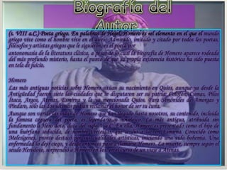 (s. VIII a.C.) Poeta griego. En palabras de Hegel, Homero es «el elemento en el que el mundo
griego vive como el hombre vive en el aire». Admirado, imitado y citado por todos los poetas,
filósofos y artistas griegos que le siguieron, es el poeta por
antonomasia de la literatura clásica, a pesar de lo cual la biografía de Homero aparece rodeada
del más profundo misterio, hasta el punto de que su propia existencia histórica ha sido puesta
en tela de juicio.
Homero
Las más antiguas noticias sobre Homero sitúan su nacimiento en Quíos, aunque ya desde la
Antigüedad fueron siete las ciudades que se disputaron ser su patria: Colofón, Cumas, Pilos
Ítaca, Argos, Atenas, Esmirna y la ya mencionada Quíos. Para Simónides de Amorgas y
Píndaro, sólo las dos últimas podían reclamar el honor de ser su cuna.
Aunque son varias las vidas de Homero que han llegado hasta nosotros, su contenido, incluida
la famosa ceguera del poeta, es legendario y novelesco. La más antigua, atribuida sin
fundamento a Hero doto, data del siglo V a.C. En ella, Homero es presentado como el hijo de
una huérfana seducida, de nombre Creteidas, que le dio a luz en Esmirna. Conocido como
Melesígenes, pronto destacó por sus cualidades artísticas, iniciando una vida bohemia. Una
enfermedad lo dejó ciego, y desde entonces pasó a llamarse Homero. La muerte, siempre según el
seudo Herodoto, sorprendió a Homero en Íos, en el curso de un viaje a Atenas.
 