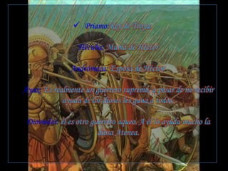  Priamo:Rey de Troya.
Hécuba: Mamá de Héctor
Andrómaca: Esposa de Héctor.
Áyax: Es realmente un guerrero supremo, a pesar de no recibir
ayuda de los dioses les gana a todos.
Diomedes: él es otro guerrero aqueo. A él lo ayuda mucho la
diosa Atenea.
 